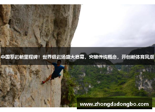 中国攀岩新里程碑！世界级岩场盛大启幕，突破传统概念，开创新体育风潮